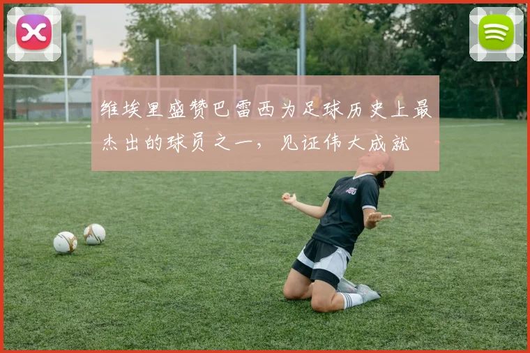维埃里盛赞巴雷西为足球历史上最杰出的球员之一，见证伟大成就