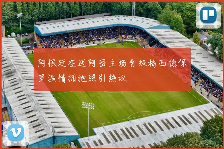 阿根廷在迈阿密主场晋级梅西德保罗温情拥抱照引热议