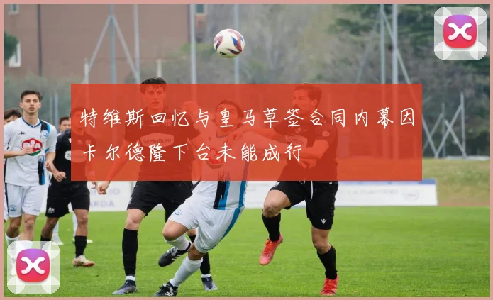特维斯回忆与皇马草签合同内幕因卡尔德隆下台未能成行