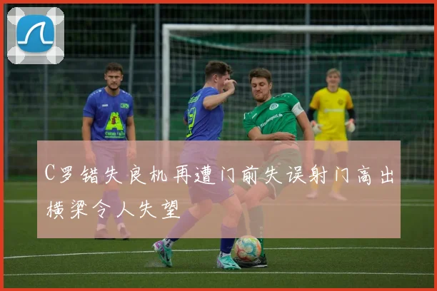 C罗错失良机再遭门前失误射门高出横梁令人失望