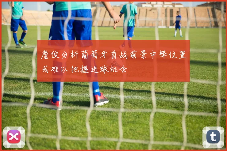 詹俊分析葡萄牙首战前景中锋位置或难以把握进球机会