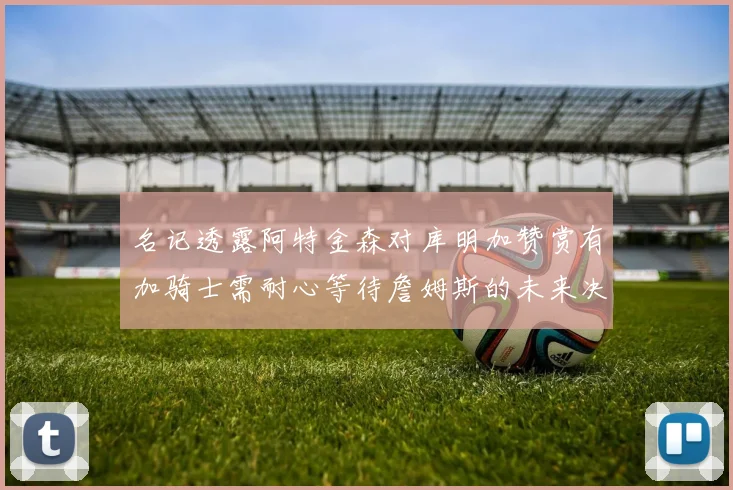 名记透露阿特金森对库明加赞赏有加骑士需耐心等待詹姆斯的未来决定