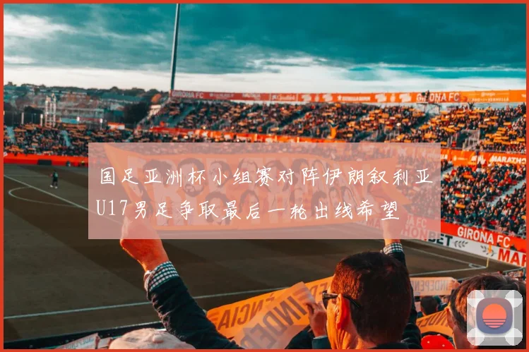 国足亚洲杯小组赛对阵伊朗叙利亚U17男足争取最后一轮出线希望