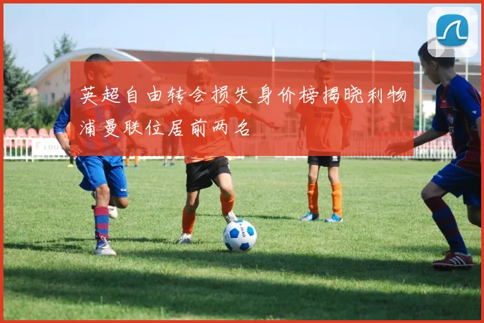 英超自由转会损失身价榜揭晓利物浦曼联位居前两名