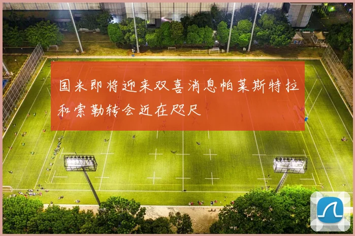 国米即将迎来双喜消息帕莱斯特拉和索勒转会近在咫尺