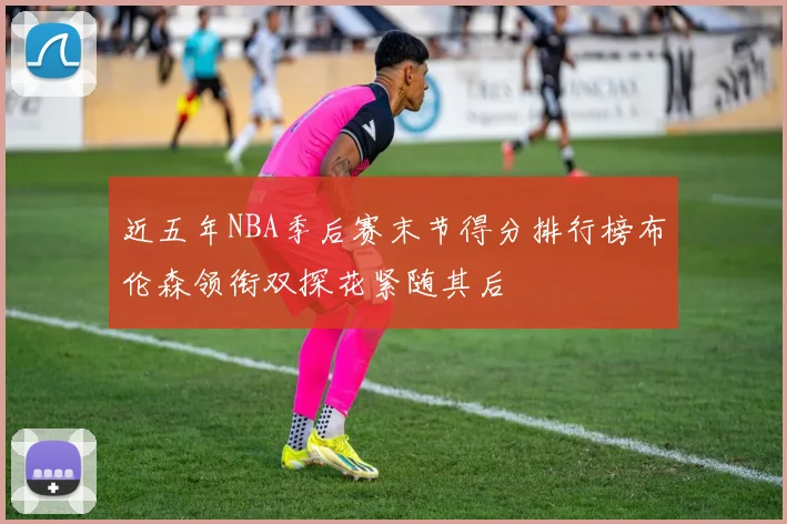近五年NBA季后赛末节得分排行榜布伦森领衔双探花紧随其后