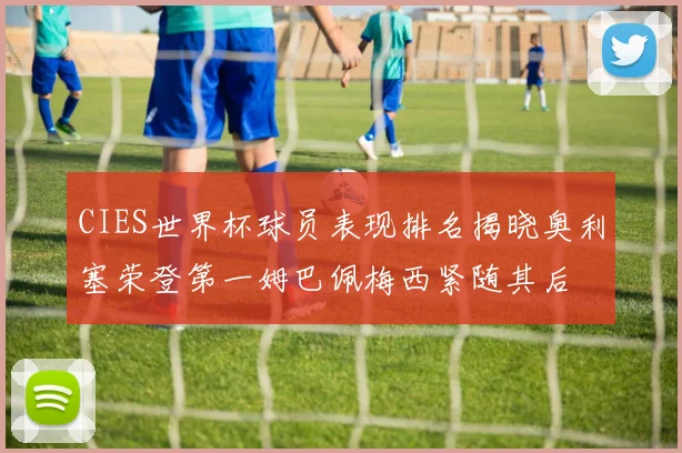 CIES世界杯球员表现排名揭晓奥利塞荣登第一姆巴佩梅西紧随其后