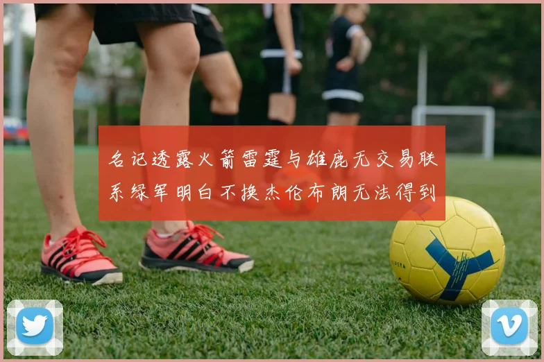 名记透露火箭雷霆与雄鹿无交易联系绿军明白不换杰伦布朗无法得到字母哥