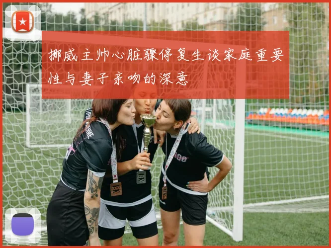 挪威主帅心脏骤停复生谈家庭重要性与妻子亲吻的深意
