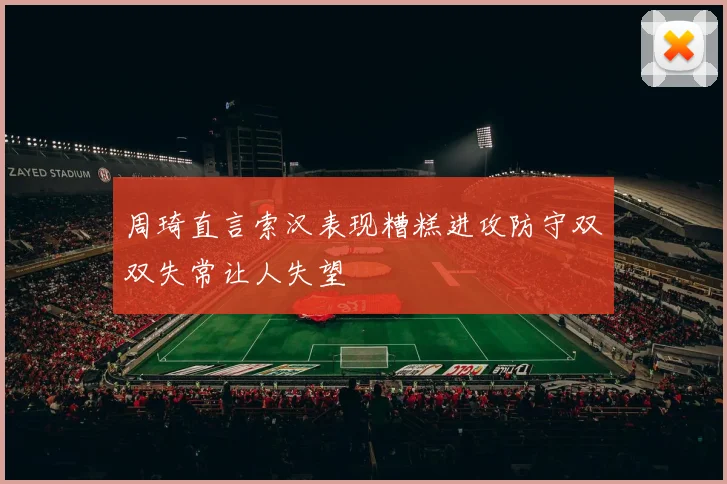 周琦直言索汉表现糟糕进攻防守双双失常让人失望