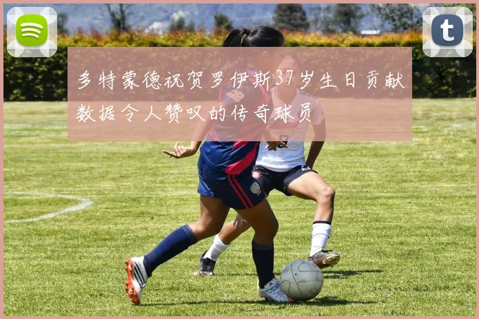 多特蒙德祝贺罗伊斯37岁生日贡献数据令人赞叹的传奇球员