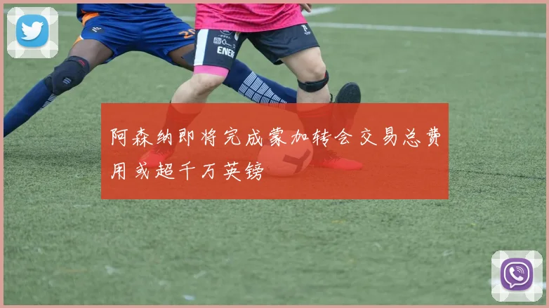 阿森纳即将完成蒙加转会交易总费用或超千万英镑