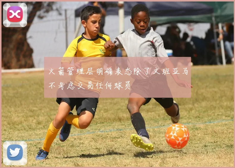 火箭管理层明确表态除了文班亚马不考虑交易任何球员