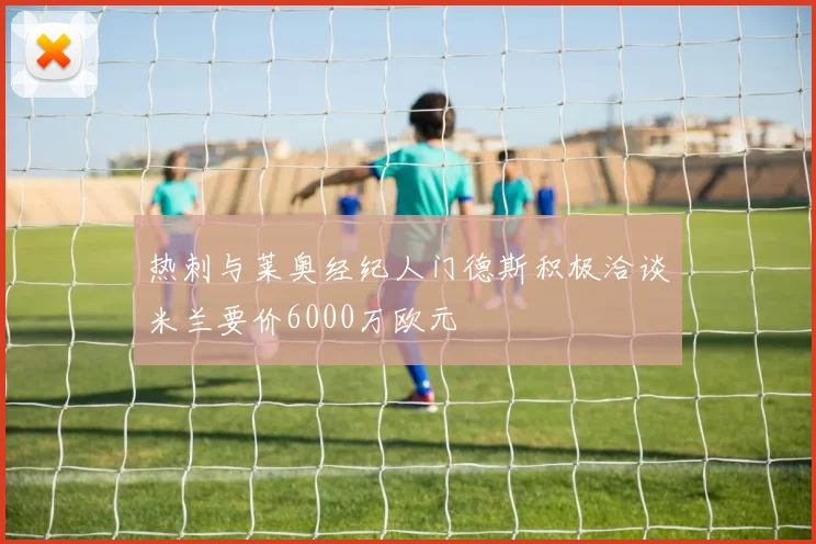 热刺与莱奥经纪人门德斯积极洽谈米兰要价6000万欧元