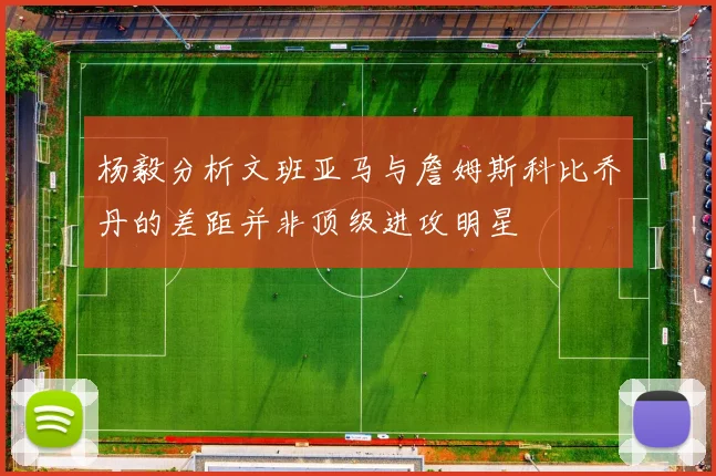 杨毅分析文班亚马与詹姆斯科比乔丹的差距并非顶级进攻明星