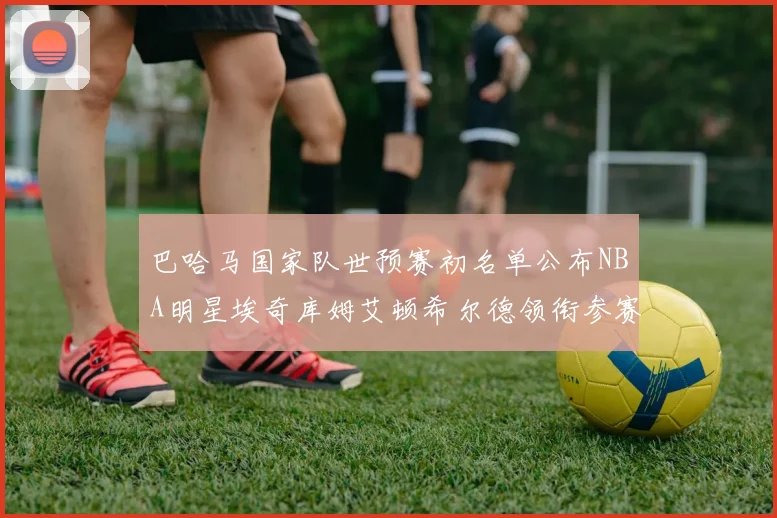 巴哈马国家队世预赛初名单公布NBA明星埃奇库姆艾顿希尔德领衔参赛阵容