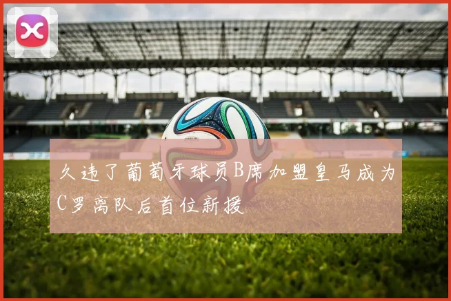 久违了葡萄牙球员B席加盟皇马成为C罗离队后首位新援