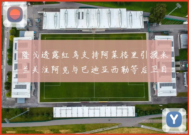 隆戈透露红鸟支持阿莱格里引援米兰关注阿克与巴迪亚西勒等后卫目标