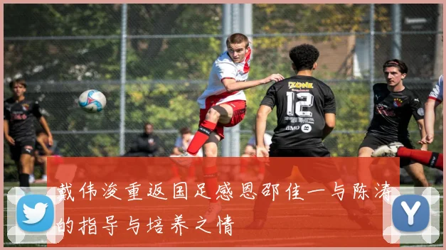 戴伟浚重返国足感恩邵佳一与陈涛的指导与培养之情