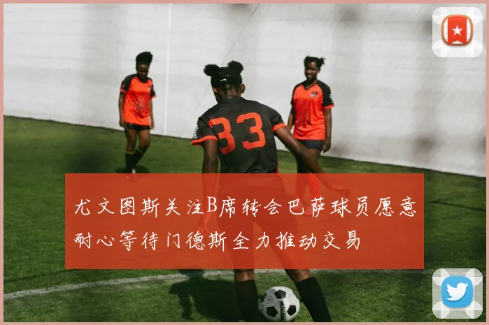 尤文图斯关注B席转会巴萨球员愿意耐心等待门德斯全力推动交易