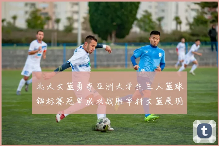 北大女篮勇夺亚洲大学生三人篮球锦标赛冠军成功战胜华科女篮展现强大实力
