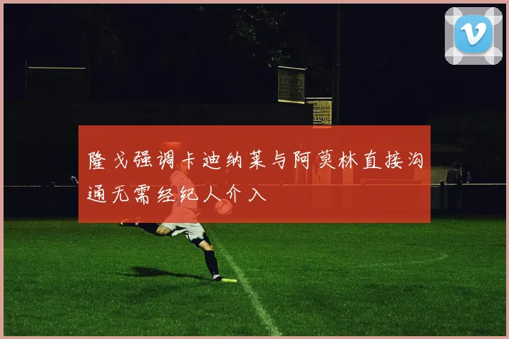 隆戈强调卡迪纳莱与阿莫林直接沟通无需经纪人介入